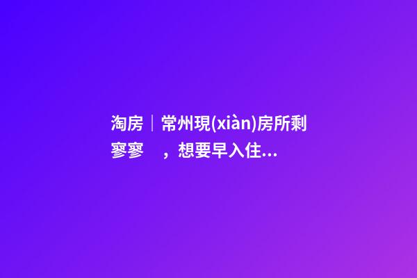 淘房｜常州現(xiàn)房所剩寥寥，想要早入住還需盡快下手